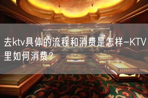 去ktv具体的流程和消费是怎样-KTV里如何消费？