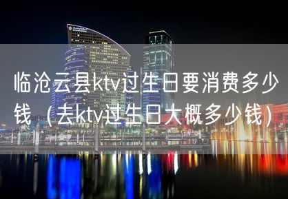 临沧云县ktv过生日要消费多少钱（去ktv过生日大概多少钱）