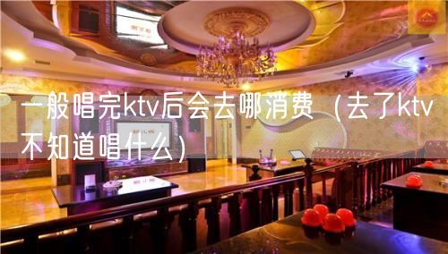 一般唱完ktv后会去哪消费（去了ktv不知道唱什么）