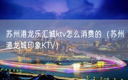 苏州港龙乐汇城ktv怎么消费的（苏州港龙城印象KTV）