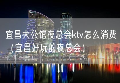 宜昌大公馆夜总会ktv怎么消费（宜昌好玩的夜总会）