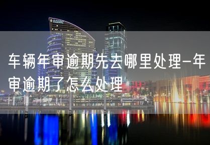 车辆年审逾期先去哪里处理-年审逾期了怎么处理