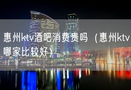 惠州ktv酒吧消费贵吗（惠州ktv哪家比较好）