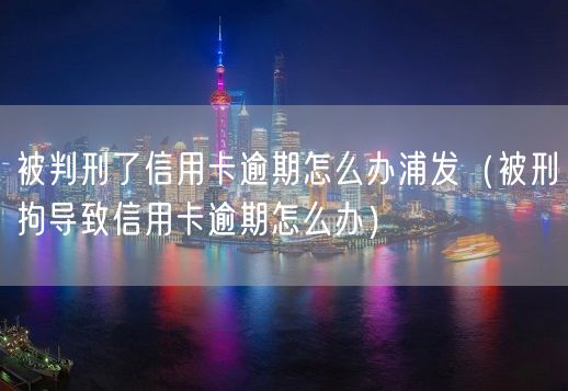 被判刑了信用卡逾期怎么办浦发（被刑拘导致信用卡逾期怎么办）