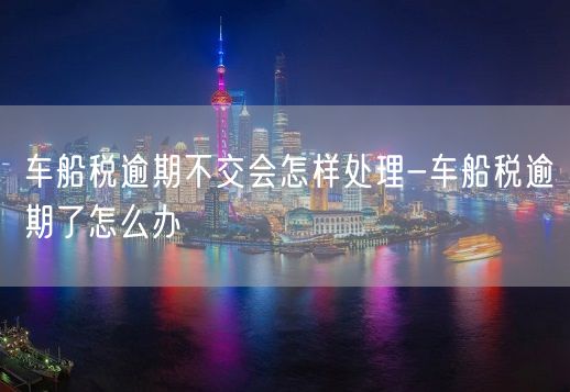 车船税逾期不交会怎样处理-车船税逾期了怎么办