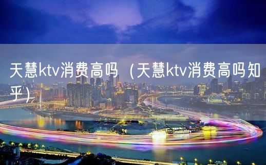 天慧ktv消费高吗（天慧ktv消费高吗知乎）