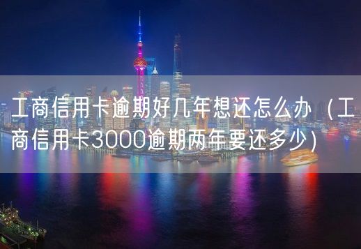 工商信用卡逾期好几年想还怎么办（工商信用卡3000逾期两年要还多少）