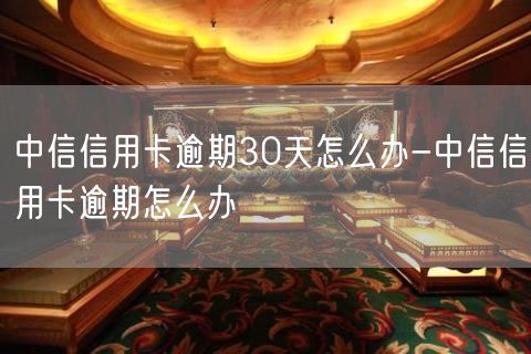 中信信用卡逾期30天怎么办-中信信用卡逾期怎么办