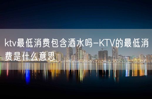 ktv最低消费包含酒水吗-KTV的最低消费是什么意思