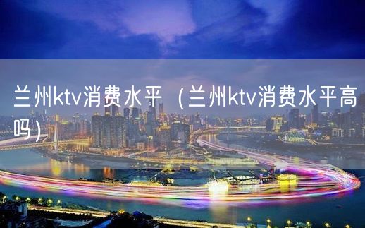 兰州ktv消费水平（兰州ktv消费水平高吗）