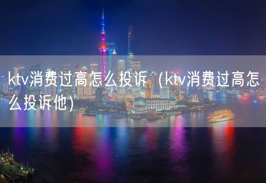 ktv消费过高怎么投诉（ktv消费过高怎么投诉他）