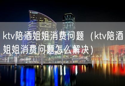 ktv陪酒姐姐消费问题（ktv陪酒姐姐消费问题怎么解决）