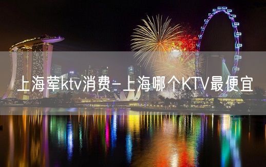 上海荤ktv消费-上海哪个KTV最便宜