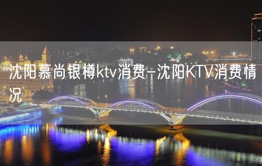 沈阳慕尚银樽ktv消费-沈阳KTV消费情况