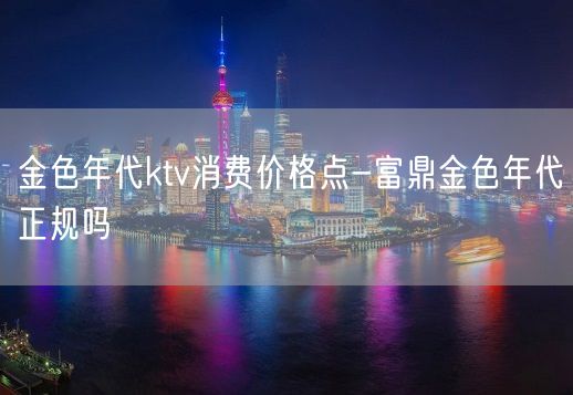 金色年代ktv消费价格点-富鼎金色年代正规吗