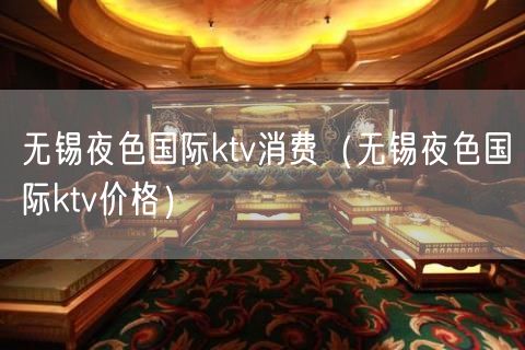 无锡夜色国际ktv消费（无锡夜色国际ktv价格）