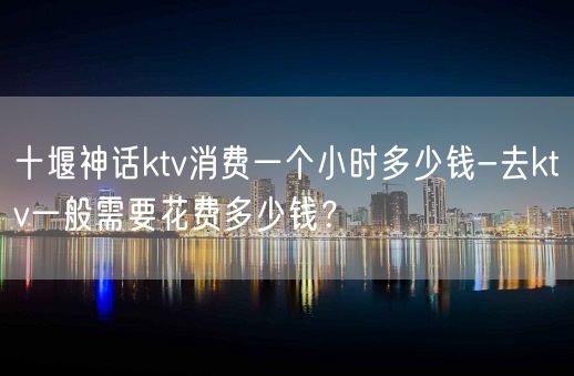 十堰神话ktv消费一个小时多少钱-去ktv一般需要花费多少钱？