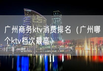 广州商务ktv消费排名（广州哪个ktv档次最高）