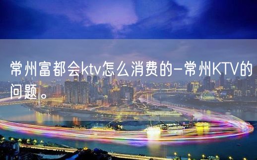 常州富都会ktv怎么消费的-常州KTV的问题。