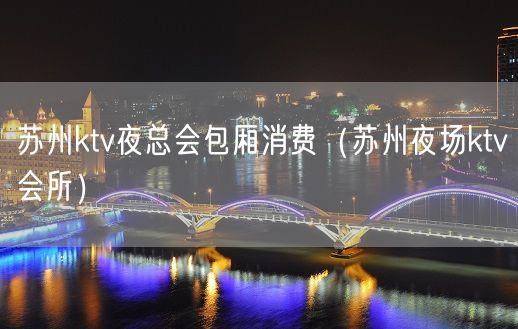 苏州ktv夜总会包厢消费（苏州夜场ktv会所）