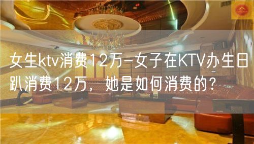 女生ktv消费12万-女子在KTV办生日趴消费12万，她是如何消费的？