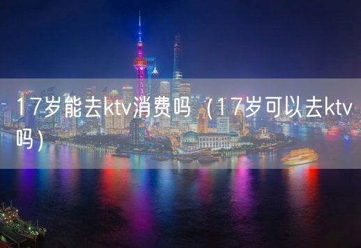 17岁能去ktv消费吗（17岁可以去ktv吗）