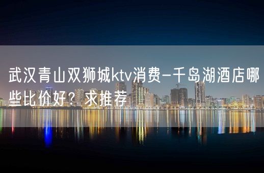 武汉青山双狮城ktv消费-千岛湖酒店哪些比价好？求推荐