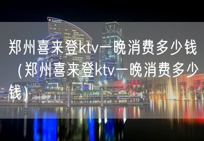 郑州喜来登ktv一晚消费多少钱（郑州喜来登ktv一晚消费多少钱）