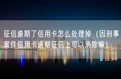 征信逾期了信用卡怎么处理掉（因刑事案件信用卡逾期征信上可以消除嘛）