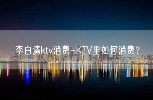 李白清ktv消费-KTV里如何消费？