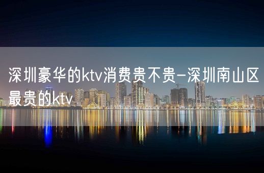 深圳豪华的ktv消费贵不贵-深圳南山区最贵的ktv