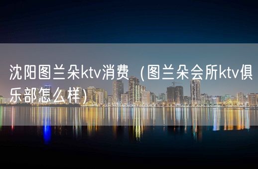 沈阳图兰朵ktv消费（图兰朵会所ktv俱乐部怎么样）