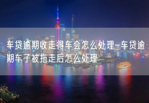 车贷逾期收走得车会怎么处理-车贷逾期车子被拖走后怎么处理