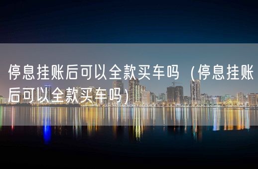 停息挂账后可以全款买车吗（停息挂账后可以全款买车吗）