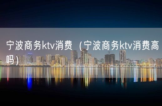 宁波商务ktv消费（宁波商务ktv消费高吗）