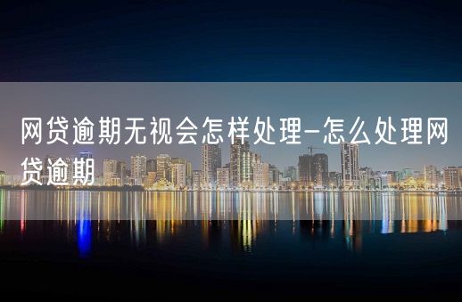 网贷逾期无视会怎样处理-怎么处理网贷逾期