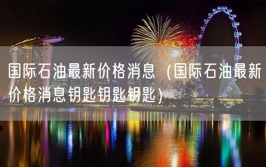 国际石油最新价格消息（国际石油最新价格消息钥匙钥匙钥匙）