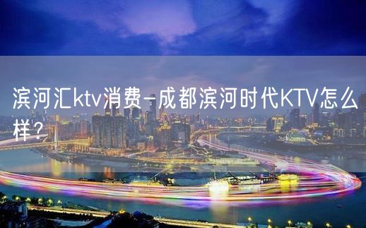 滨河汇ktv消费-成都滨河时代KTV怎么样？