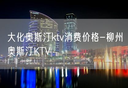 大化奥斯汀ktv消费价格-柳州奥斯汀KTV