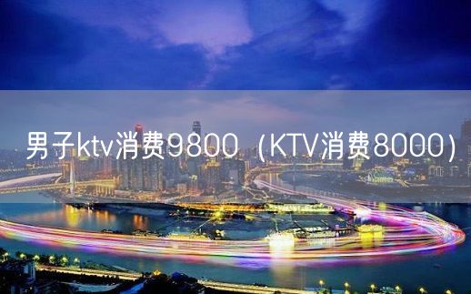 男子ktv消费9800（KTV消费8000）