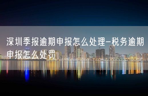 深圳季报逾期申报怎么处理-税务逾期申报怎么处罚