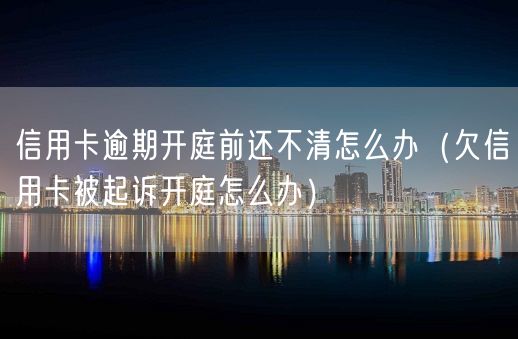 信用卡逾期开庭前还不清怎么办（欠信用卡被起诉开庭怎么办）