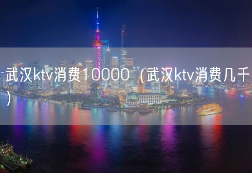 武汉ktv消费10000（武汉ktv消费几千）