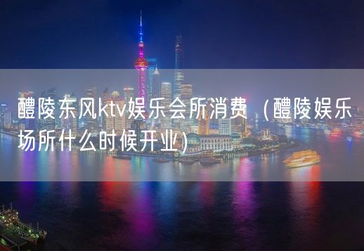 醴陵东风ktv娱乐会所消费（醴陵娱乐场所什么时候开业）