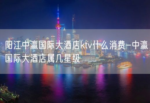 阳江中瀛国际大酒店ktv什么消费-中瀛国际大酒店属几星级