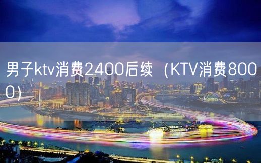 男子ktv消费2400后续（KTV消费8000）