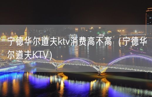 宁德华尔道夫ktv消费高不高（宁德华尔道夫KTV）