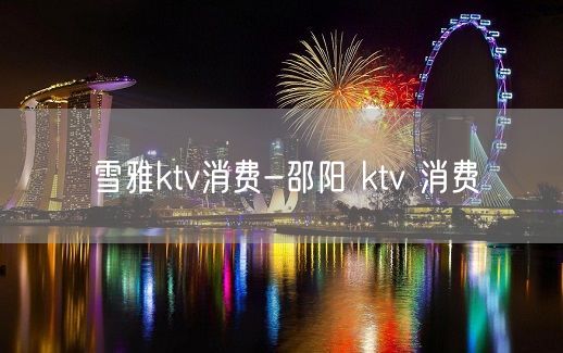 雪雅ktv消费-邵阳 ktv 消费