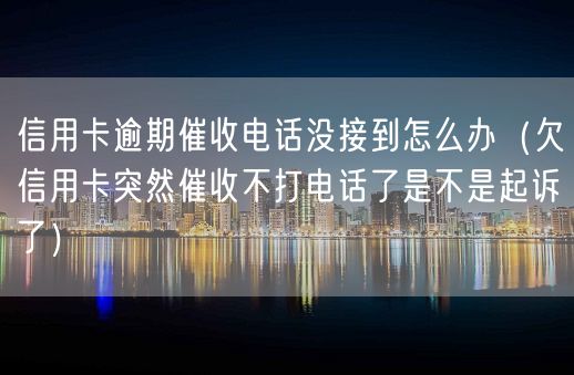 信用卡逾期催收电话没接到怎么办（欠信用卡突然催收不打电话了是不是起诉了）