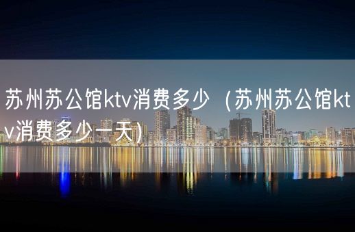 苏州苏公馆ktv消费多少（苏州苏公馆ktv消费多少一天）